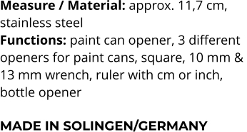Measure / Material: approx. 11,7 cm,  stainless steel Functions: paint can opener, 3 different  openers for paint cans, square, 10 mm &  13 mm wrench, ruler with cm or inch,  bottle opener  MADE IN SOLINGEN/GERMANY