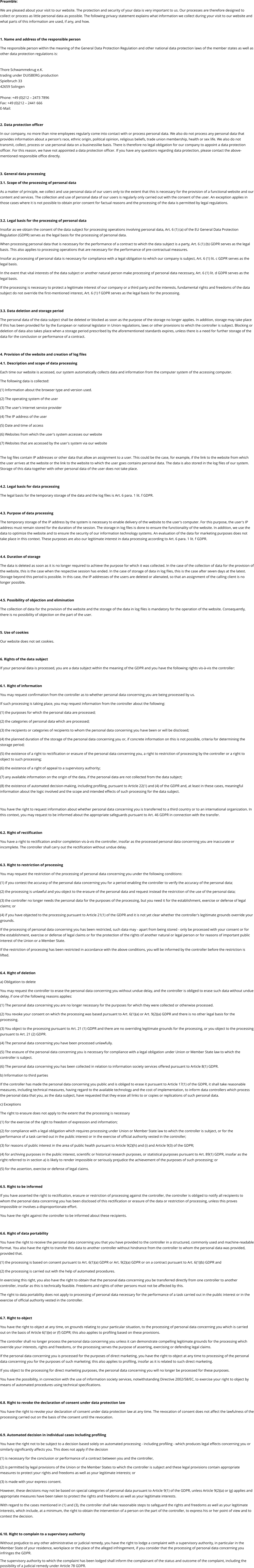 Preamble: We are pleased about your visit to our website. The protection and security of your data is very important to us. Our processes are therefore designed to collect or process as little personal data as possible. The following privacy statement explains what information we collect during your visit to our website and what parts of this information are used, if any, and how.  1. Name and address of the responsible person The responsible person within the meaning of the General Data Protection Regulation and other national data protection laws of the member states as well as other data protection regulations is:  Thore Schwammekrug e.K. trading under DUISBERG production Spielbruch 33 42659 Solingen  Phone: +49 (0)212 – 2473 7896 Fax: +49 (0)212 – 2441 666 E-Mail:  2. Data protection officer In our company, no more than nine employees regularly come into contact with or process personal data. We also do not process any personal data that provides information about a person's race, ethnic origin, political opinion, religious beliefs, trade union membership, health or sex life. We also do not transmit, collect, process or use personal data on a businesslike basis. There is therefore no legal obligation for our company to appoint a data protection officer. For this reason, we have not appointed a data protection officer. If you have any questions regarding data protection, please contact the above-mentioned responsible office directly.   3. General data processing 3.1. Scope of the processing of personal data As a matter of principle, we collect and use personal data of our users only to the extent that this is necessary for the provision of a functional website and our content and services. The collection and use of personal data of our users is regularly only carried out with the consent of the user. An exception applies in those cases where it is not possible to obtain prior consent for factual reasons and the processing of the data is permitted by legal regulations.   3.2. Legal basis for the processing of personal data Insofar as we obtain the consent of the data subject for processing operations involving personal data, Art. 6 (1) (a) of the EU General Data Protection Regulation (GDPR) serves as the legal basis for the processing of personal data. When processing personal data that is necessary for the performance of a contract to which the data subject is a party, Art. 6 (1) (b) GDPR serves as the legal basis. This also applies to processing operations that are necessary for the performance of pre-contractual measures. Insofar as processing of personal data is necessary for compliance with a legal obligation to which our company is subject, Art. 6 (1) lit. c GDPR serves as the legal basis. In the event that vital interests of the data subject or another natural person make processing of personal data necessary, Art. 6 (1) lit. d GDPR serves as the legal basis. If the processing is necessary to protect a legitimate interest of our company or a third party and the interests, fundamental rights and freedoms of the data subject do not override the first-mentioned interest, Art. 6 (1) f GDPR serves as the legal basis for the processing.   3.3. Data deletion and storage period The personal data of the data subject shall be deleted or blocked as soon as the purpose of the storage no longer applies. In addition, storage may take place if this has been provided for by the European or national legislator in Union regulations, laws or other provisions to which the controller is subject. Blocking or deletion of data also takes place when a storage period prescribed by the aforementioned standards expires, unless there is a need for further storage of the data for the conclusion or performance of a contract.  4. Provision of the website and creation of log files 4.1. Description and scope of data processing Each time our website is accessed, our system automatically collects data and information from the computer system of the accessing computer.  The following data is collected: (1) Information about the browser type and version used. (2) The operating system of the user (3) The user's Internet service provider (4) The IP address of the user (5) Date and time of access (6) Websites from which the user's system accesses our website  (7) Websites that are accessed by the user's system via our website  The log files contain IP addresses or other data that allow an assignment to a user. This could be the case, for example, if the link to the website from which the user arrives at the website or the link to the website to which the user goes contains personal data. The data is also stored in the log files of our system. Storage of this data together with other personal data of the user does not take place.  4.2. Legal basis for data processing The legal basis for the temporary storage of the data and the log files is Art. 6 para. 1 lit. f GDPR.  4.3. Purpose of data processing The temporary storage of the IP address by the system is necessary to enable delivery of the website to the user's computer. For this purpose, the user's IP address must remain stored for the duration of the session. The storage in log files is done to ensure the functionality of the website. In addition, we use the data to optimize the website and to ensure the security of our information technology systems. An evaluation of the data for marketing purposes does not take place in this context. These purposes are also our legitimate interest in data processing according to Art. 6 para. 1 lit. f GDPR.  4.4. Duration of storage The data is deleted as soon as it is no longer required to achieve the purpose for which it was collected. In the case of the collection of data for the provision of the website, this is the case when the respective session has ended. In the case of storage of data in log files, this is the case after seven days at the latest. Storage beyond this period is possible. In this case, the IP addresses of the users are deleted or alienated, so that an assignment of the calling client is no longer possible.  4.5. Possibility of objection and elimination The collection of data for the provision of the website and the storage of the data in log files is mandatory for the operation of the website. Consequently, there is no possibility of objection on the part of the user.  5. Use of cookies Our website does not set cookies.  6. Rights of the data subject If your personal data is processed, you are a data subject within the meaning of the GDPR and you have the following rights vis-à-vis the controller:  6.1. Right of information You may request confirmation from the controller as to whether personal data concerning you are being processed by us.  If such processing is taking place, you may request information from the controller about the following: (1) the purposes for which the personal data are processed; (2) the categories of personal data which are processed; (3) the recipients or categories of recipients to whom the personal data concerning you have been or will be disclosed; (4) the planned duration of the storage of the personal data concerning you or, if concrete information on this is not possible, criteria for determining the storage period; (5) the existence of a right to rectification or erasure of the personal data concerning you, a right to restriction of processing by the controller or a right to object to such processing;  (6) the existence of a right of appeal to a supervisory authority; (7) any available information on the origin of the data, if the personal data are not collected from the data subject; (8) the existence of automated decision-making, including profiling, pursuant to Article 22(1) and (4) of the GDPR and, at least in these cases, meaningful information about the logic involved and the scope and intended effects of such processing for the data subject.  You have the right to request information about whether personal data concerning you is transferred to a third country or to an international organization. In this context, you may request to be informed about the appropriate safeguards pursuant to Art. 46 GDPR in connection with the transfer.  6.2. Right of rectification You have a right to rectification and/or completion vis-à-vis the controller, insofar as the processed personal data concerning you are inaccurate or incomplete. The controller shall carry out the rectification without undue delay.  6.3. Right to restriction of processing You may request the restriction of the processing of personal data concerning you under the following conditions: (1) if you contest the accuracy of the personal data concerning you for a period enabling the controller to verify the accuracy of the personal data; (2) the processing is unlawful and you object to the erasure of the personal data and request instead the restriction of the use of the personal data; (3) the controller no longer needs the personal data for the purposes of the processing, but you need it for the establishment, exercise or defense of legal claims; or (4) if you have objected to the processing pursuant to Article 21(1) of the GDPR and it is not yet clear whether the controller's legitimate grounds override your grounds. If the processing of personal data concerning you has been restricted, such data may - apart from being stored - only be processed with your consent or for the establishment, exercise or defense of legal claims or for the protection of the rights of another natural or legal person or for reasons of important public interest of the Union or a Member State. If the restriction of processing has been restricted in accordance with the above conditions, you will be informed by the controller before the restriction is lifted.  6.4. Right of deletion a) Obligation to delete You may request the controller to erase the personal data concerning you without undue delay, and the controller is obliged to erase such data without undue delay, if one of the following reasons applies: (1) The personal data concerning you are no longer necessary for the purposes for which they were collected or otherwise processed. (2) You revoke your consent on which the processing was based pursuant to Art. 6(1)(a) or Art. 9(2)(a) GDPR and there is no other legal basis for the processing.  (3) You object to the processing pursuant to Art. 21 (1) GDPR and there are no overriding legitimate grounds for the processing, or you object to the processing pursuant to Art. 21 (2) GDPR.  (4) The personal data concerning you have been processed unlawfully.  (5) The erasure of the personal data concerning you is necessary for compliance with a legal obligation under Union or Member State law to which the controller is subject.  (6) The personal data concerning you has been collected in relation to information society services offered pursuant to Article 8(1) GDPR. b) Information to third parties If the controller has made the personal data concerning you public and is obliged to erase it pursuant to Article 17(1) of the GDPR, it shall take reasonable measures, including technical measures, having regard to the available technology and the cost of implementation, to inform data controllers which process the personal data that you, as the data subject, have requested that they erase all links to or copies or replications of such personal data.  c) Exceptions The right to erasure does not apply to the extent that the processing is necessary (1) for the exercise of the right to freedom of expression and information; (2) for compliance with a legal obligation which requires processing under Union or Member State law to which the controller is subject, or for the performance of a task carried out in the public interest or in the exercise of official authority vested in the controller; (3) for reasons of public interest in the area of public health pursuant to Article 9(2)(h) and (i) and Article 9(3) of the GDPR; (4) for archiving purposes in the public interest, scientific or historical research purposes, or statistical purposes pursuant to Art. 89(1) GDPR, insofar as the right referred to in section a) is likely to render impossible or seriously prejudice the achievement of the purposes of such processing; or (5) for the assertion, exercise or defense of legal claims.  6.5. Right to be informed If you have asserted the right to rectification, erasure or restriction of processing against the controller, the controller is obliged to notify all recipients to whom the personal data concerning you has been disclosed of this rectification or erasure of the data or restriction of processing, unless this proves impossible or involves a disproportionate effort. You have the right against the controller to be informed about these recipients.  6.6. Right of data portability You have the right to receive the personal data concerning you that you have provided to the controller in a structured, commonly used and machine-readable format. You also have the right to transfer this data to another controller without hindrance from the controller to whom the personal data was provided, provided that. (1) the processing is based on consent pursuant to Art. 6(1)(a) GDPR or Art. 9(2)(a) GDPR or on a contract pursuant to Art. 6(1)(b) GDPR and (2) the processing is carried out with the help of automated procedures. In exercising this right, you also have the right to obtain that the personal data concerning you be transferred directly from one controller to another controller, insofar as this is technically feasible. Freedoms and rights of other persons must not be affected by this. The right to data portability does not apply to processing of personal data necessary for the performance of a task carried out in the public interest or in the exercise of official authority vested in the controller.  6.7. Right to object You have the right to object at any time, on grounds relating to your particular situation, to the processing of personal data concerning you which is carried out on the basis of Article 6(1)(e) or (f) GDPR; this also applies to profiling based on these provisions.  The controller shall no longer process the personal data concerning you unless it can demonstrate compelling legitimate grounds for the processing which override your interests, rights and freedoms, or the processing serves the purpose of asserting, exercising or defending legal claims. If the personal data concerning you is processed for the purposes of direct marketing, you have the right to object at any time to processing of the personal data concerning you for the purposes of such marketing; this also applies to profiling, insofar as it is related to such direct marketing. If you object to the processing for direct marketing purposes, the personal data concerning you will no longer be processed for these purposes. You have the possibility, in connection with the use of information society services, notwithstanding Directive 2002/58/EC, to exercise your right to object by means of automated procedures using technical specifications.  6.8. Right to revoke the declaration of consent under data protection law You have the right to revoke your declaration of consent under data protection law at any time. The revocation of consent does not affect the lawfulness of the processing carried out on the basis of the consent until the revocation.  6.9. Automated decision in individual cases including profiling You have the right not to be subject to a decision based solely on automated processing - including profiling - which produces legal effects concerning you or similarly significantly affects you. This does not apply if the decision  (1) is necessary for the conclusion or performance of a contract between you and the controller, (2) is permitted by legal provisions of the Union or the Member States to which the controller is subject and these legal provisions contain appropriate measures to protect your rights and freedoms as well as your legitimate interests; or (3) is made with your express consent. However, these decisions may not be based on special categories of personal data pursuant to Article 9(1) of the GDPR, unless Article 9(2)(a) or (g) applies and appropriate measures have been taken to protect the rights and freedoms as well as your legitimate interests. With regard to the cases mentioned in (1) and (3), the controller shall take reasonable steps to safeguard the rights and freedoms as well as your legitimate interests, which include, at a minimum, the right to obtain the intervention of a person on the part of the controller, to express his or her point of view and to contest the decision.  6.10. Right to complain to a supervisory authority Without prejudice to any other administrative or judicial remedy, you have the right to lodge a complaint with a supervisory authority, in particular in the Member State of your residence, workplace or the place of the alleged infringement, if you consider that the processing of personal data concerning you infringes the GDPR.  The supervisory authority to which the complaint has been lodged shall inform the complainant of the status and outcome of the complaint, including the possibility of a judicial remedy under Article 78 GDPR.
