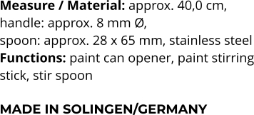 Measure / Material: approx. 40,0 cm,  handle: approx. 8 mm Ø,  spoon: approx. 28 x 65 mm, stainless steel Functions: paint can opener, paint stirring stick, stir spoon   MADE IN SOLINGEN/GERMANY